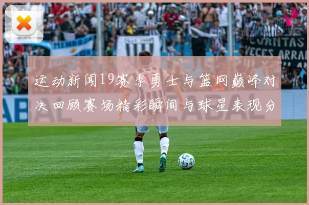 运动新闻19赛季勇士与篮网巅峰对决回顾赛场精彩瞬间与球星表现分析