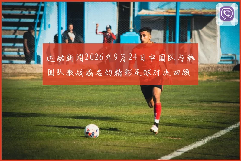运动新闻2026年9月24日中国队与韩国队激战成名的精彩足球对决回顾