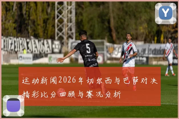 运动新闻2026年切尔西与巴萨对决精彩比分回顾与赛况分析