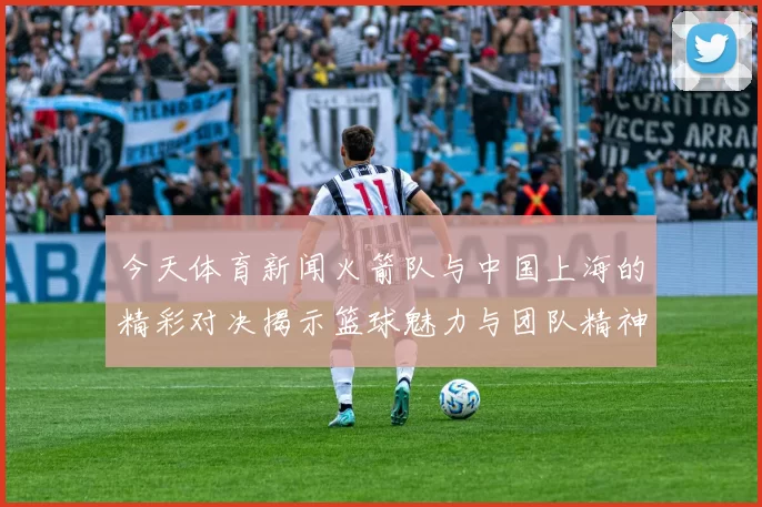 今天体育新闻火箭队与中国上海的精彩对决揭示篮球魅力与团队精神的完美结合