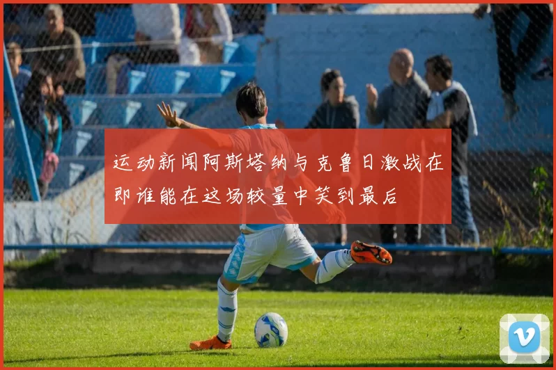 运动新闻阿斯塔纳与克鲁日激战在即谁能在这场较量中笑到最后